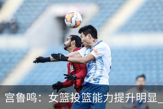 宫鲁鸣：女篮投篮能力提升明显 盼海外球员尽早归队
